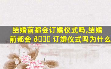 结婚前都会订婚仪式吗,结婚前都会 🐞 订婚仪式吗为什么
